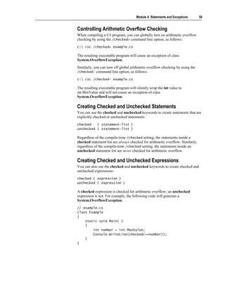 Module 4: Statements and Exceptions       59


Controlling Arithmetic Overflow Checking
When compiling a C# program, you can globally turn on arithmetic overflow
checking by using the /checked+ command line option, as follows:
c: csc /checked+ example.cs

The resulting executable program will cause an exception of class
System.OverflowException.
Similarly, you can turn off global arithmetic overflow checking by using the
/checked- command line option, as follows:

c: csc /checked- example.cs

The resulting executable program will silently wrap the int value to
int.MinValue and will not cause an exception of class
System.OverflowException.

Creating Checked and Unchecked Statements
You can use the checked and unchecked keywords to create statements that are
explicitly checked or unchecked statements:
checked   { statement-list }
unchecked { statement-list }

Regardless of the compile-time /checked setting, the statements inside a
checked statement list are always checked for arithmetic overflow. Similarly,
regardless of the compile-time /checked setting, the statements inside an
unchecked statement list are never checked for arithmetic overflow.

Creating Checked and Unchecked Expressions
You can also use the checked and unchecked keywords to create checked and
unchecked expressions:
checked ( expression )
unchecked ( expression )

A checked expression is checked for arithmetic overflow; an unchecked
expression is not. For example, the following code will generate a
System.OverflowException.
// example.cs
class Example
{
    static void Main( )
    {
        int number = int.MaxValue;
        Console.WriteLine(checked(++number));
    }
}
 