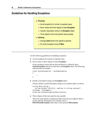 60   Module 4: Statements and Exceptions



Guidelines for Handling Exceptions

                                   Throwing
                                       Avoid exceptions for normal or expected cases
                                       Never create and throw objects of class Exception
                                       Include a description string in an Exception object
                                       Throw objects of the most specific class possible
                                   Catching
                                       Arrange catch blocks from specific to general
                                       Do not let exceptions drop off Main




                       Use the following guidelines for handling exceptions:
                           Avoid exceptions for normal or expected cases.
                           Never create or throw objects of class Exception.
                           Create exception classes that are derived directly or indirectly from
                           SystemException (and never from the root Exception class). The following
                           code provides an example:
                           class SyntaxException : SystemException
                           {
                               ...
                           }

                           Include a description string in an Exception object.
                           Always include a useful description string in an exception object, as shown:
                           string description =
                              String.Format("{0}({1}): newline in string constant",
                           filename, linenumber);
                           throw new SyntaxException(description);

                           Throw objects of the most specific class possible.
                           Throw the most specific exception possible when the user might be able to
                           use this specific information. For example, throw a
                           FileNotFoundException rather than a more general IOException.
 