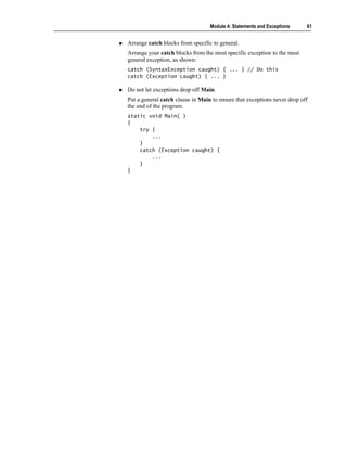 Module 4: Statements and Exceptions     61


Arrange catch blocks from specific to general.
Arrange your catch blocks from the most specific exception to the most
general exception, as shown:
catch (SyntaxException caught) { ... } // Do this
catch (Exception caught) { ... }

Do not let exceptions drop off Main.
Put a general catch clause in Main to ensure that exceptions never drop off
the end of the program.
static void Main( )
{
    try {
        ...
    }
    catch (Exception caught) {
        ...
    }
}
 