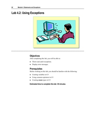 62   Module 4: Statements and Exceptions



Lab 4.2: Using Exceptions




                       Objectives
                       After completing this lab, you will be able to:
                           Throw and catch exceptions.
                           Display error messages.

                       Prerequisites
                       Before working on this lab, you should be familiar with the following:
                           Creating variables in C#
                           Using common operators in C#
                           Creating enum types in C#

                       Estimated time to complete this lab: 30 minutes
 