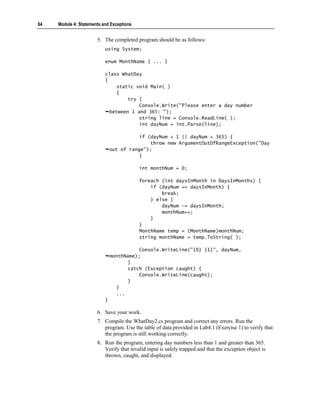 64   Module 4: Statements and Exceptions


                       5. The completed program should be as follows:
                           using System;

                           enum MonthName { ... }

                           class WhatDay
                           {
                                static void Main( )
                                {
                                    try {
                                        Console.Write("Please enter a day number
                             between 1 and 365: ");
                                        string line = Console.ReadLine( );
                                        int dayNum = int.Parse(line);

                                          if (dayNum < 1 || dayNum > 365) {
                                              throw new ArgumentOutOfRangeException("Day
                               out of range");
                                          }

                                           int monthNum = 0;

                                           foreach (int daysInMonth in DaysInMonths) {
                                               if (dayNum <= daysInMonth) {
                                                   break;
                                               } else {
                                                   dayNum -= daysInMonth;
                                                   monthNum++;
                                               }
                                           }
                                           MonthName temp = (MonthName)monthNum;
                                           string monthName = temp.ToString( );

                                          Console.WriteLine("{0} {1}", dayNum,
                               monthName);
                                      }
                                      catch (Exception caught) {
                                          Console.WriteLine(caught);
                                      }
                                  }
                                  ...
                           }

                       6. Save your work.
                       7. Compile the WhatDay2.cs program and correct any errors. Run the
                          program. Use the table of data provided in Lab4.1 (Exercise 1) to verify that
                          the program is still working correctly.
                       8. Run the program, entering day numbers less than 1 and greater than 365.
                          Verify that invalid input is safely trapped and that the exception object is
                          thrown, caught, and displayed.
 