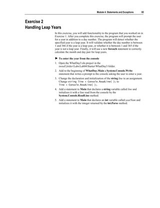 Module 4: Statements and Exceptions      65



Exercise 2
Handling Leap Years
               In this exercise, you will add functionality to the program that you worked on in
               Exercise 1. After you complete this exercise, the program will prompt the user
               for a year in addition to a day number. The program will detect whether the
               specified year is a leap year. It will validate whether the day number is between
               1 and 366 if the year is a leap year, or whether it is between 1 and 365 if the
               year is not a leap year. Finally, it will use a new foreach statement to correctly
               calculate the month and day pair for leap years.

                  To enter the year from the console
               1. Open the WhatDay3.sln project in the
                  install folderLabsLab04StarterWhatDay3 folder.
               2. Add to the beginning of WhatDay.Main a System.Console.Write
                  statement that writes a prompt to the console asking the user to enter a year.
               3. Change the declaration and initialization of the string line to an assignment.
                  Change string line = Console.ReadLine( ); to
                  line = Console.ReadLine( );.
               4. Add a statement to Main that declares a string variable called line and
                  initializes it with a line read from the console by the
                  System.Console.ReadLine method.
               5. Add a statement to Main that declares an int variable called yearNum and
                  initializes it with the integer returned by the int.Parse method.
 