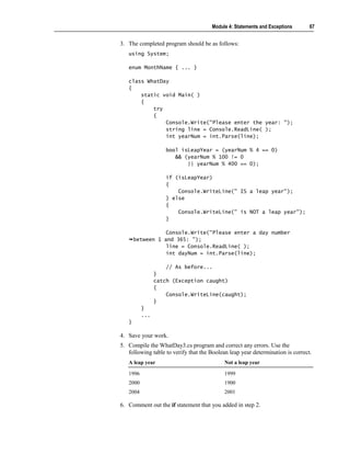 Module 4: Statements and Exceptions       67


3. The completed program should be as follows:
   using System;

   enum MonthName { ... }

   class WhatDay
   {
       static void Main( )
       {
           try
           {
               Console.Write("Please enter the year: ");
               string line = Console.ReadLine( );
               int yearNum = int.Parse(line);

                    bool isLeapYear = (yearNum % 4 == 0)
                       && (yearNum % 100 != 0
                           || yearNum % 400 == 0);

                    if (isLeapYear)
                    {
                        Console.WriteLine(" IS a leap year");
                    } else
                    {
                        Console.WriteLine(" is NOT a leap year");
                    }

                  Console.Write("Please enter a day number
       between 1 and 365: ");
                  line = Console.ReadLine( );
                  int dayNum = int.Parse(line);

                    // As before...
                }
                catch (Exception caught)
                {
                    Console.WriteLine(caught);
                }
          }
          ...
   }

4. Save your work.
5. Compile the WhatDay3.cs program and correct any errors. Use the
   following table to verify that the Boolean leap year determination is correct.
   A leap year                              Not a leap year

   1996                                     1999
   2000                                     1900
   2004                                     2001

6. Comment out the if statement that you added in step 2.
 