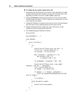 68   Module 4: Statements and Exceptions


                           To validate the day number against 365 or 366
                       1. Immediately after the declaration of isLeapYear, add a declaration of an int
                          variable called maxDayNum. Initialize maxDayNum with either 366 or 365,
                          depending on whether isLeapYear is true or false, respectively.
                       2. Change the WriteLine statement that prompts the user for the day number.
                          It should display the range 1 to 366 if a leap year was entered and 1 to 365 if
                          a non–leap year was entered.
                       3. Compile the WhatDay3.cs program and correct any errors. Run the program
                          and verify that you have implemented the previous step correctly.
                       4. Change the if statement that validates the value of dayNum to use the
                          variable maxDayNum instead of the literal 365.
                       5. The completed program should be as follows:
                           using System;

                           enum MonthName { ... }

                           class WhatDay
                           {
                               static void Main( )
                               {
                                   try
                                   {
                                       Console.Write("Please enter the year: ");
                                       string line = Console.ReadLine( );
                                       int yearNum = int.Parse(line);

                                           bool isLeapYear = (yearNum % 4 == 0)
                                               && (yearNum % 100 != 0
                                                   || yearNum % 400 == 0);

                                           int maxDayNum = isLeapYear ? 366 : 365;

                                          Console.Write("Please enter a day number
                               between 1 and {0}: ", maxDayNum);
                                          line = Console.ReadLine( );
                                          int dayNum = int.Parse(line);

                                          if (dayNum < 1 || dayNum > maxDayNum) {
                                              throw new ArgumentOutOfRangeException("Day
                               out of range");
                                          }
                                          // As before....
                                      }
                                      catch (Exception caught)
                                      {
                                          Console.WriteLine(caught);
                                      }
                                  }
                                  ...
                           }
 