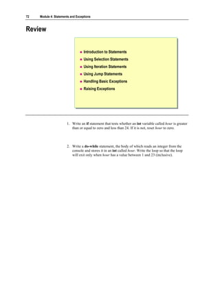 72   Module 4: Statements and Exceptions



Review


                                   Introduction to Statements
                                   Using Selection Statements
                                   Using Iteration Statements
                                   Using Jump Statements
                                   Handling Basic Exceptions
                                   Raising Exceptions




                       1. Write an if statement that tests whether an int variable called hour is greater
                          than or equal to zero and less than 24. If it is not, reset hour to zero.



                       2. Write a do-while statement, the body of which reads an integer from the
                          console and stores it in an int called hour. Write the loop so that the loop
                          will exit only when hour has a value between 1 and 23 (inclusive).
 