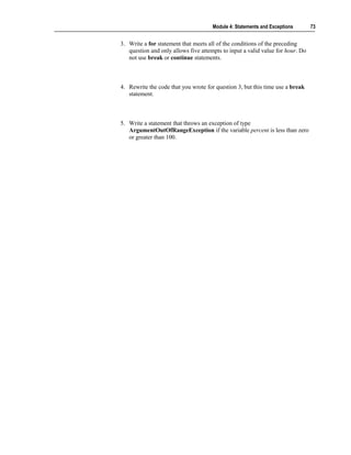 Module 4: Statements and Exceptions       73


3. Write a for statement that meets all of the conditions of the preceding
   question and only allows five attempts to input a valid value for hour. Do
   not use break or continue statements.



4. Rewrite the code that you wrote for question 3, but this time use a break
   statement.



5. Write a statement that throws an exception of type
   ArgumentOutOfRangeException if the variable percent is less than zero
   or greater than 100.
 