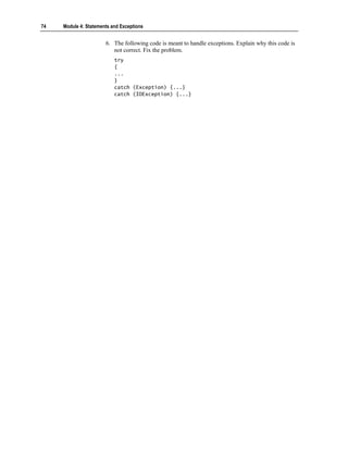 74   Module 4: Statements and Exceptions


                       6. The following code is meant to handle exceptions. Explain why this code is
                          not correct. Fix the problem.
                           try
                           {
                           ...
                           }
                           catch (Exception) {...}
                           catch (IOException) {...}
 