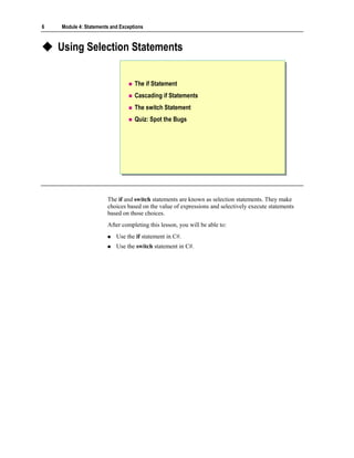 6   Module 4: Statements and Exceptions



    Using Selection Statements


                                   The if Statement
                                   Cascading if Statements
                                   The switch Statement
                                   Quiz: Spot the Bugs




                       The if and switch statements are known as selection statements. They make
                       choices based on the value of expressions and selectively execute statements
                       based on those choices.
                       After completing this lesson, you will be able to:
                           Use the if statement in C#.
                           Use the switch statement in C#.
 