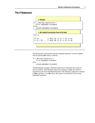 Module 4: Statements and Exceptions         7



The if Statement

                              Syntax:
                    if ( Boolean-expression )
                    if ( Boolean-expression )
                      first-embedded-statement
                       first-embedded-statement
                    else
                    else
                      second-embedded-statement
                       second-embedded-statement

                              No implicit conversion from int to bool
                    int x;
                    int x;
                    ...
                    ...
                    if (x) ...
                    if (x) ...     // Must be if (x != 0) in C#
                                   // Must be if (x != 0) in C#
                    if (x = 0) ... // Must be if (x == 0) in C#
                    if (x = 0) ... // Must be if (x == 0) in C#




                   The if statement is the primary decision-making statement. It can be coupled
                   with an optional else clause, as shown:
                   if ( Boolean-expression )
                       first-embedded-statement
                   else
                       second-embedded-statement

                   The if statement evaluates a Boolean expression to determine the course of
                   action to follow. If the Boolean expression evaluates to true, the control is
                   transferred to the first embedded statement. If the Boolean expression evaluates
                   to false, and there is an else clause, the control is transferred to the second
                   embedded statement.
 