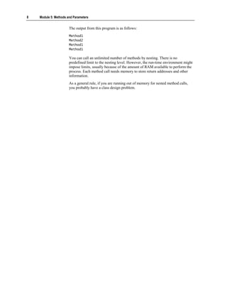 8   Module 5: Methods and Parameters


                       The output from this program is as follows:
                       Method1
                       Method2
                       Method1
                       Method1

                       You can call an unlimited number of methods by nesting. There is no
                       predefined limit to the nesting level. However, the run-time environment might
                       impose limits, usually because of the amount of RAM available to perform the
                       process. Each method call needs memory to store return addresses and other
                       information.
                       As a general rule, if you are running out of memory for nested method calls,
                       you probably have a class design problem.
 