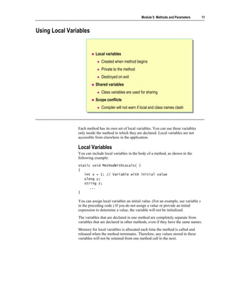 Module 5: Methods and Parameters          11



Using Local Variables


                           Local variables
                               Created when method begins
                               Private to the method
                               Destroyed on exit
                           Shared variables
                               Class variables are used for sharing
                           Scope conflicts
                               Compiler will not warn if local and class names clash



                Each method has its own set of local variables. You can use these variables
                only inside the method in which they are declared. Local variables are not
                accessible from elsewhere in the application.

                Local Variables
                You can include local variables in the body of a method, as shown in the
                following example:
                static void MethodWithLocals( )
                {
                   int x = 1; // Variable with initial value
                   ulong y;
                   string z;
                      ...
                }

                You can assign local variables an initial value. (For an example, see variable x
                in the preceding code.) If you do not assign a value or provide an initial
                expression to determine a value, the variable will not be initialized.
                The variables that are declared in one method are completely separate from
                variables that are declared in other methods, even if they have the same names.
                Memory for local variables is allocated each time the method is called and
                released when the method terminates. Therefore, any values stored in these
                variables will not be retained from one method call to the next.
 