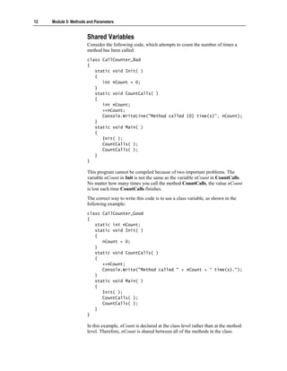 12   Module 5: Methods and Parameters


                       Shared Variables
                       Consider the following code, which attempts to count the number of times a
                       method has been called:
                       class CallCounter_Bad
                       {
                          static void Init( )
                          {
                             int nCount = 0;
                          }
                          static void CountCalls( )
                          {
                             int nCount;
                             ++nCount;
                             Console.WriteLine("Method called {0} time(s)", nCount);
                          }
                          static void Main( )
                          {
                             Init( );
                             CountCalls( );
                             CountCalls( );
                          }
                       }

                       This program cannot be compiled because of two important problems. The
                       variable nCount in Init is not the same as the variable nCount in CountCalls.
                       No matter how many times you call the method CountCalls, the value nCount
                       is lost each time CountCalls finishes.
                       The correct way to write this code is to use a class variable, as shown in the
                       following example:
                       class CallCounter_Good
                       {
                          static int nCount;
                          static void Init( )
                          {
                             nCount = 0;
                          }
                          static void CountCalls( )
                          {
                             ++nCount;
                             Console.Write("Method called " + nCount + " time(s).");
                          }
                          static void Main( )
                          {
                             Init( );
                             CountCalls( );
                             CountCalls( );
                          }
                       }

                       In this example, nCount is declared at the class level rather than at the method
                       level. Therefore, nCount is shared between all of the methods in the class.
 