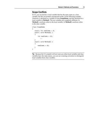 Module 5: Methods and Parameters     13


Scope Conflicts
In C#, you can declare a local variable that has the same name as a class
variable, but this can produce unexpected results. In the following example,
NumItems is declared as a variable of class ScopeDemo, and also declared as a
local variable in Method1. The two variables are completely different. In
Method1, numItems refers to the local variable. In Method2, numItems refers
to the class variable.
class ScopeDemo
{
   static int numItems = 0;
   static void Method1( )
   {
       int numItems = 42;
          ...
   }
   static void Method2( )
   {
       numItems = 61;
   }
}


Tip Because the C# compiler will not warn you when local variables and class
variables have the same names, you can use a naming convention to distinguish
local variables from class variables.
 
