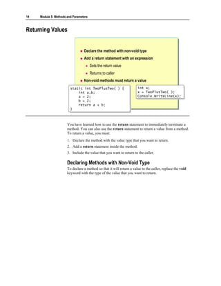14   Module 5: Methods and Parameters



Returning Values


                                  Declare the method with non-void type
                                  Add a return statement with an expression
                                        Sets the return value
                                        Returns to caller
                                  Non-void methods must return a value
                         static int TwoPlusTwo( ) {
                          static int TwoPlusTwo( ) {                   int x;
                                                                        int x;
                             int a,b;
                              int a,b;                                 x = TwoPlusTwo( );
                                                                        x = TwoPlusTwo( );
                             a = 2;
                              a = 2;                                   Console.WriteLine(x);
                                                                        Console.WriteLine(x);
                             b = 2;
                              b = 2;
                             return a + b;
                              return a + b;
                         }}



                       You have learned how to use the return statement to immediately terminate a
                       method. You can also use the return statement to return a value from a method.
                       To return a value, you must:
                       1. Declare the method with the value type that you want to return.
                       2. Add a return statement inside the method.
                       3. Include the value that you want to return to the caller.

                       Declaring Methods with Non-Void Type
                       To declare a method so that it will return a value to the caller, replace the void
                       keyword with the type of the value that you want to return.
 