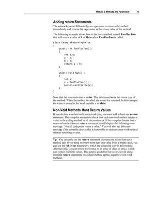 Module 5: Methods and Parameters       15



Adding return Statements
The return keyword followed by an expression terminates the method
immediately and returns the expression as the return value of the method.
The following example shows how to declare a method named TwoPlusTwo
that will return a value of 4 to Main when TwoPlusTwo is called:
class ExampleReturningValue
{
    static int TwoPlusTwo( )
    {
        int a,b;
        a = 2;
        b = 2;
        return a + b;
    }

     static void Main( )
     {
         int x;
         x = TwoPlusTwo( );
         Console.WriteLine(x);
     }
}

Note that the returned value is an int. This is because int is the return type of
the method. When the method is called, the value 4 is returned. In this example,
the value is stored in the local variable x in Main.

Non-Void Methods Must Return Values
If you declare a method with a non-void type, you must add at least one return
statement. The compiler attempts to check that each non-void method returns a
value to the calling method in all circumstances. If the compiler detects that a
non-void method has no return statement, it will display the following error
message: “Not all code paths return a value.” You will also see this error
message if the compiler detects that it is possible to execute a non-void method
without returning a value.

Tip You can only use the return statement to return one value from each
method call. If you need to return more than one value from a method call, you
can use the ref or out parameters, which are discussed later in this module.
Alternatively, you can return a reference to an array or class or struct, which
can contain multiple values. The general guideline that says to avoid using
multiple return statements in a single method applies equally to non-void
methods.
 