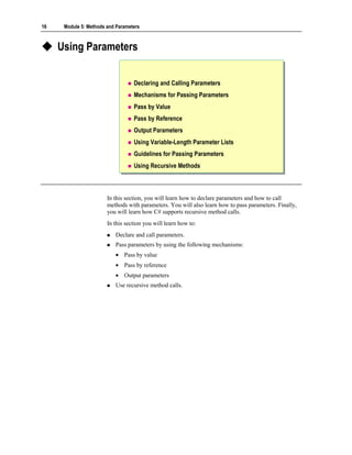 16    Module 5: Methods and Parameters



     Using Parameters


                                   Declaring and Calling Parameters
                                   Mechanisms for Passing Parameters
                                   Pass by Value
                                   Pass by Reference
                                   Output Parameters
                                   Using Variable-Length Parameter Lists
                                   Guidelines for Passing Parameters
                                   Using Recursive Methods



                        In this section, you will learn how to declare parameters and how to call
                        methods with parameters. You will also learn how to pass parameters. Finally,
                        you will learn how C# supports recursive method calls.
                        In this section you will learn how to:
                           Declare and call parameters.
                           Pass parameters by using the following mechanisms:
                           • Pass by value
                           • Pass by reference
                           • Output parameters
                           Use recursive method calls.
 