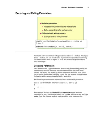Module 5: Methods and Parameters          17



Declaring and Calling Parameters


                           Declaring parameters
                               Place between parentheses after method name
                               Define type and name for each parameter
                           Calling methods with parameters
                               Supply a value for each parameter

                   static void MethodWithParameters(int n, string y)
                    static void MethodWithParameters(int n, string y)
                   { ... }
                    { ... }

                   MethodWithParameters(2, "Hello, world");
                   MethodWithParameters(2, "Hello, world");




                Parameters allow information to be passed into and out of a method. When you
                define a method, you can include a list of parameters in parentheses following
                the method name. In the examples so far in this module, the parameter lists
                have been empty.

                Declaring Parameters
                Each parameter has a type and a name. You declare parameters by placing the
                parameter declarations inside the parentheses that follow the name of the
                method. The syntax that is used to declare parameters is similar to the syntax
                that is used to declare local variables, except that you separate each parameter
                declaration with a comma instead of with a semicolon.
                The following example shows how to declare a method with parameters:
                static void MethodWithParameters(int n, string y)
                {
                    // ...
                }

                This example declares the MethodWithParameters method with two
                parameters: n and y. The first parameter is of type int, and the second is of type
                string. Note that commas separate each parameter in the parameter list.
 