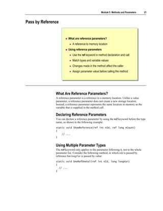 Module 5: Methods and Parameters       21



Pass by Reference


                          What are reference parameters?
                             A reference to memory location
                          Using reference parameters
                             Use the ref keyword in method declaration and call
                             Match types and variable values
                             Changes made in the method affect the caller
                             Assign parameter value before calling the method




               What Are Reference Parameters?
               A reference parameter is a reference to a memory location. Unlike a value
               parameter, a reference parameter does not create a new storage location.
               Instead, a reference parameter represents the same location in memory as the
               variable that is supplied in the method call.

               Declaring Reference Parameters
               You can declare a reference parameter by using the ref keyword before the type
               name, as shown in the following example:
               static void ShowReference(ref int nId, ref long nCount)
               {
                   // ...
               }


               Using Multiple Parameter Types
               The ref keyword only applies to the parameter following it, not to the whole
               parameter list. Consider the following method, in which nId is passed by
               reference but longVar is passed by value:
               static void OneRefOneVal(ref int nId, long longVar)
               {
                 // ...
               }
 