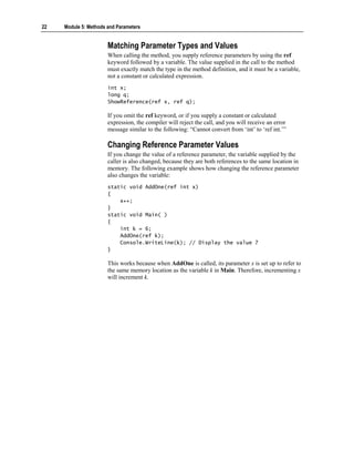 22   Module 5: Methods and Parameters


                       Matching Parameter Types and Values
                       When calling the method, you supply reference parameters by using the ref
                       keyword followed by a variable. The value supplied in the call to the method
                       must exactly match the type in the method definition, and it must be a variable,
                       not a constant or calculated expression.
                       int x;
                       long q;
                       ShowReference(ref x, ref q);

                       If you omit the ref keyword, or if you supply a constant or calculated
                       expression, the compiler will reject the call, and you will receive an error
                       message similar to the following: “Cannot convert from ‘int’ to ‘ref int.’”

                       Changing Reference Parameter Values
                       If you change the value of a reference parameter, the variable supplied by the
                       caller is also changed, because they are both references to the same location in
                       memory. The following example shows how changing the reference parameter
                       also changes the variable:
                       static void AddOne(ref int x)
                       {
                           x++;
                       }
                       static void Main( )
                       {
                           int k = 6;
                           AddOne(ref k);
                           Console.WriteLine(k); // Display the value 7
                       }

                       This works because when AddOne is called, its parameter x is set up to refer to
                       the same memory location as the variable k in Main. Therefore, incrementing x
                       will increment k.
 