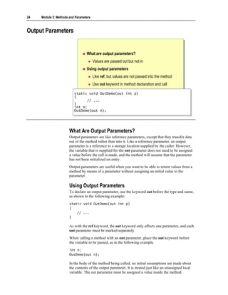 24   Module 5: Methods and Parameters



Output Parameters


                                  What are output parameters?
                                        Values are passed out but not in
                                  Using output parameters
                                        Like ref, but values are not passed into the method
                                        Use out keyword in method declaration and call

                          static void OutDemo(out int p)
                           static void OutDemo(out int p)
                          {{
                                // ...
                                 // ...
                          }}
                          int n;
                           int n;
                          OutDemo(out n);
                           OutDemo(out n);




                       What Are Output Parameters?
                       Output parameters are like reference parameters, except that they transfer data
                       out of the method rather than into it. Like a reference parameter, an output
                       parameter is a reference to a storage location supplied by the caller. However,
                       the variable that is supplied for the out parameter does not need to be assigned
                       a value before the call is made, and the method will assume that the parameter
                       has not been initialized on entry.
                       Output parameters are useful when you want to be able to return values from a
                       method by means of a parameter without assigning an initial value to the
                       parameter.

                       Using Output Parameters
                       To declare an output parameter, use the keyword out before the type and name,
                       as shown in the following example:
                       static void OutDemo(out int p)
                       {
                           // ...
                       }

                       As with the ref keyword, the out keyword only affects one parameter, and each
                       out parameter must be marked separately.
                       When calling a method with an out parameter, place the out keyword before
                       the variable to be passed, as in the following example.
                       int n;
                       OutDemo(out n);

                       In the body of the method being called, no initial assumptions are made about
                       the contents of the output parameter. It is treated just like an unassigned local
                       variable. The out parameter must be assigned a value inside the method.
 
