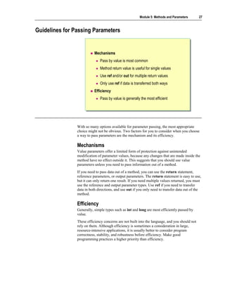 Module 5: Methods and Parameters        27



Guidelines for Passing Parameters


                           Mechanisms
                              Pass by value is most common
                              Method return value is useful for single values
                              Use ref and/or out for multiple return values
                              Only use ref if data is transferred both ways
                           Efficiency
                              Pass by value is generally the most efficient




                With so many options available for parameter passing, the most appropriate
                choice might not be obvious. Two factors for you to consider when you choose
                a way to pass parameters are the mechanism and its efficiency.

                Mechanisms
                Value parameters offer a limited form of protection against unintended
                modification of parameter values, because any changes that are made inside the
                method have no effect outside it. This suggests that you should use value
                parameters unless you need to pass information out of a method.
                If you need to pass data out of a method, you can use the return statement,
                reference parameters, or output parameters. The return statement is easy to use,
                but it can only return one result. If you need multiple values returned, you must
                use the reference and output parameter types. Use ref if you need to transfer
                data in both directions, and use out if you only need to transfer data out of the
                method.

                Efficiency
                Generally, simple types such as int and long are most efficiently passed by
                value.
                These efficiency concerns are not built into the language, and you should not
                rely on them. Although efficiency is sometimes a consideration in large,
                resource-intensive applications, it is usually better to consider program
                correctness, stability, and robustness before efficiency. Make good
                programming practices a higher priority than efficiency.
 