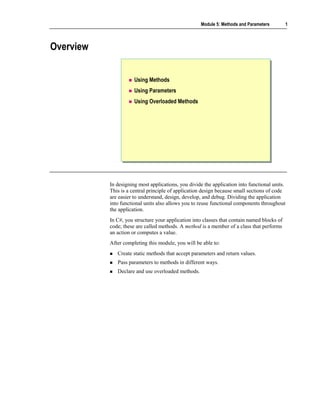 Module 5: Methods and Parameters        1



Overview


                      Using Methods
                      Using Parameters
                      Using Overloaded Methods




           In designing most applications, you divide the application into functional units.
           This is a central principle of application design because small sections of code
           are easier to understand, design, develop, and debug. Dividing the application
           into functional units also allows you to reuse functional components throughout
           the application.
           In C#, you structure your application into classes that contain named blocks of
           code; these are called methods. A method is a member of a class that performs
           an action or computes a value.
           After completing this module, you will be able to:
              Create static methods that accept parameters and return values.
              Pass parameters to methods in different ways.
              Declare and use overloaded methods.
 