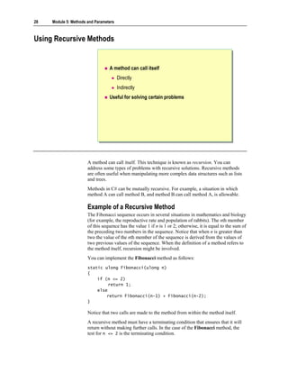 28   Module 5: Methods and Parameters



Using Recursive Methods


                                  A method can call itself
                                        Directly
                                        Indirectly
                                  Useful for solving certain problems




                       A method can call itself. This technique is known as recursion. You can
                       address some types of problems with recursive solutions. Recursive methods
                       are often useful when manipulating more complex data structures such as lists
                       and trees.
                       Methods in C# can be mutually recursive. For example, a situation in which
                       method A can call method B, and method B can call method A, is allowable.

                       Example of a Recursive Method
                       The Fibonacci sequence occurs in several situations in mathematics and biology
                       (for example, the reproductive rate and population of rabbits). The nth member
                       of this sequence has the value 1 if n is 1 or 2; otherwise, it is equal to the sum of
                       the preceding two numbers in the sequence. Notice that when n is greater than
                       two the value of the nth member of the sequence is derived from the values of
                       two previous values of the sequence. When the definition of a method refers to
                       the method itself, recursion might be involved.
                       You can implement the Fibonacci method as follows:
                       static ulong Fibonacci(ulong n)
                       {
                           if (n <= 2)
                                return 1;
                           else
                               return Fibonacci(n-1) + Fibonacci(n-2);
                       }

                       Notice that two calls are made to the method from within the method itself.
                       A recursive method must have a terminating condition that ensures that it will
                       return without making further calls. In the case of the Fibonacci method, the
                       test for n <= 2 is the terminating condition.
 