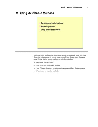 Module 5: Methods and Parameters       29



Using Overloaded Methods


                    Declaring overloaded methods
                    Method signatures
                    Using overloaded methods




         Methods cannot not have the same name as other non-method items in a class.
         However, it is possible for two or more methods in a class to share the same
         name. Name sharing among methods is called overloading.
         In this section, you will learn:
            How to declare overloaded methods.
            How C# uses signatures to distinguish methods that have the same name.
            When to use overloaded methods.
 