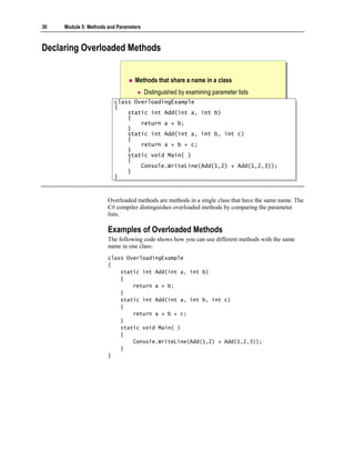 30   Module 5: Methods and Parameters



Declaring Overloaded Methods


                                  Methods that share a name in a class
                                        Distinguished by examining parameter lists
                         class OverloadingExample
                          class OverloadingExample
                         {{
                              static int Add(int a, int b)
                              static int Add(int a, int b)
                              {
                              {
                                  return a + b;
                                  return a + b;
                              }
                              }
                              static int Add(int a, int b, int c)
                              static int Add(int a, int b, int c)
                              {
                              {
                                  return a + b + c;
                                  return a + b + c;
                              }
                              }
                              static void Main( )
                              static void Main( )
                              {
                              {
                                  Console.WriteLine(Add(1,2) + Add(1,2,3));
                                  Console.WriteLine(Add(1,2) + Add(1,2,3));
                              }
                              }
                         }}



                       Overloaded methods are methods in a single class that have the same name. The
                       C# compiler distinguishes overloaded methods by comparing the parameter
                       lists.

                       Examples of Overloaded Methods
                       The following code shows how you can use different methods with the same
                       name in one class:
                       class OverloadingExample
                       {
                           static int Add(int a, int b)
                           {
                               return a + b;
                           }
                           static int Add(int a, int b, int c)
                           {
                               return a + b + c;
                           }
                           static void Main( )
                           {
                               Console.WriteLine(Add(1,2) + Add(1,2,3));
                           }
                       }
 