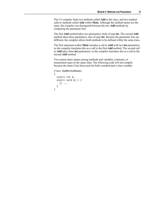 Module 5: Methods and Parameters        31


The C# compiler finds two methods called Add in the class, and two method
calls to methods called Add within Main. Although the method names are the
same, the compiler can distinguish between the two Add methods by
comparing the parameter lists.
The first Add method takes two parameters, both of type int. The second Add
method takes three parameters, also of type int. Because the parameter lists are
different, the compiler allows both methods to be defined within the same class.
The first statement within Main includes a call to Add with two int parameters,
so the compiler translates this as a call to the first Add method. The second call
to Add takes three int parameters, so the compiler translates this as a call to the
second Add method.
You cannot share names among methods and variables, constants, or
enumerated types in the same class. The following code will not compile
because the name k has been used for both a method and a class variable:
class BadMethodNames
{
  static int k;
  static void k( ) {
    // ...
  }
}
 