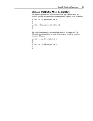 Module 5: Methods and Parameters      33


Elements That Do Not Affect the Signature
The method signature does not include the return type. The following two
methods have the same signatures, so they cannot be declared in the same class.
static int LastErrorCode(int n)
{
}
static string LastErrorCode(int n)
{
}

The method signature does not include the names of the parameters. The
following two methods have the same signature, even though the parameter
names are different.
static int LastErrorCode(int n)
{
}
static int LastErrorCode(int x)
{
}
 