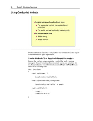 34   Module 5: Methods and Parameters



Using Overloaded Methods


                                  Consider using overloaded methods when:
                                        You have similar methods that require different
                                        parameters
                                        You want to add new functionality to existing code
                                  Do not overuse because:
                                        Hard to debug
                                        Hard to maintain




                       Overloaded methods are useful when you have two similar methods that require
                       different numbers or types of parameters.

                       Similar Methods That Require Different Parameters
                       Imagine that you have a class containing a method that sends a greeting
                       message to the user. Sometimes the user name is known, and sometimes it is
                       not. You could define two different methods called Greet and GreetUser, as
                       shown in the following code:
                       class GreetDemo
                       {
                           static void Greet( )
                           {
                               Console.WriteLine("Hello");
                           }
                           static void GreetUser(string Name)
                           {
                               Console.WriteLine("Hello " + Name);
                           }
                           static void Main( )
                           {
                               Greet( );
                               GreetUser("Alex");
                           }
                       }
 