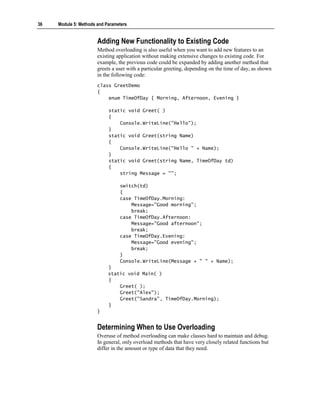 36   Module 5: Methods and Parameters


                       Adding New Functionality to Existing Code
                       Method overloading is also useful when you want to add new features to an
                       existing application without making extensive changes to existing code. For
                       example, the previous code could be expanded by adding another method that
                       greets a user with a particular greeting, depending on the time of day, as shown
                       in the following code:
                       class GreetDemo
                       {
                           enum TimeOfDay { Morning, Afternoon, Evening }

                            static void Greet( )
                            {
                                Console.WriteLine("Hello");
                            }
                            static void Greet(string Name)
                            {
                                Console.WriteLine("Hello " + Name);
                            }
                            static void Greet(string Name, TimeOfDay td)
                            {
                                string Message = "";

                                 switch(td)
                                 {
                                 case TimeOfDay.Morning:
                                     Message="Good morning";
                                     break;
                                 case TimeOfDay.Afternoon:
                                     Message="Good afternoon";
                                     break;
                                 case TimeOfDay.Evening:
                                     Message="Good evening";
                                     break;
                                 }
                                 Console.WriteLine(Message + " " + Name);
                            }
                            static void Main( )
                            {
                                Greet( );
                                Greet("Alex");
                                Greet("Sandra", TimeOfDay.Morning);
                            }
                       }


                       Determining When to Use Overloading
                       Overuse of method overloading can make classes hard to maintain and debug.
                       In general, only overload methods that have very closely related functions but
                       differ in the amount or type of data that they need.
 