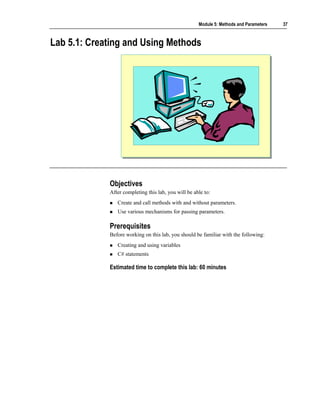 Module 5: Methods and Parameters   37



Lab 5.1: Creating and Using Methods




             Objectives
             After completing this lab, you will be able to:
                Create and call methods with and without parameters.
                Use various mechanisms for passing parameters.

             Prerequisites
             Before working on this lab, you should be familiar with the following:
                Creating and using variables
                C# statements

             Estimated time to complete this lab: 60 minutes
 