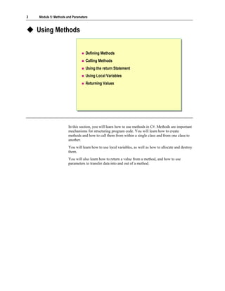 2   Module 5: Methods and Parameters



    Using Methods


                                  Defining Methods
                                  Calling Methods
                                  Using the return Statement
                                  Using Local Variables
                                  Returning Values




                       In this section, you will learn how to use methods in C#. Methods are important
                       mechanisms for structuring program code. You will learn how to create
                       methods and how to call them from within a single class and from one class to
                       another.
                       You will learn how to use local variables, as well as how to allocate and destroy
                       them.
                       You will also learn how to return a value from a method, and how to use
                       parameters to transfer data into and out of a method.
 