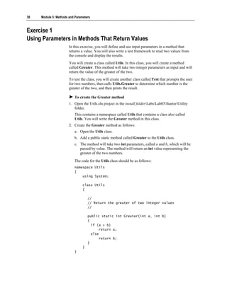 38   Module 5: Methods and Parameters



Exercise 1
Using Parameters in Methods That Return Values
                       In this exercise, you will define and use input parameters in a method that
                       returns a value. You will also write a test framework to read two values from
                       the console and display the results.
                       You will create a class called Utils. In this class, you will create a method
                       called Greater. This method will take two integer parameters as input and will
                       return the value of the greater of the two.
                       To test the class, you will create another class called Test that prompts the user
                       for two numbers, then calls Utils.Greater to determine which number is the
                       greater of the two, and then prints the result.

                          To create the Greater method
                       1. Open the Utils.sln project in the install folderLabsLab05StarterUtility
                          folder.
                          This contains a namespace called Utils that contains a class also called
                          Utils. You will write the Greater method in this class.
                       2. Create the Greater method as follows:
                          a. Open the Utils class.
                          b. Add a public static method called Greater to the Utils class.
                          c. The method will take two int parameters, called a and b, which will be
                             passed by value. The method will return an int value representing the
                             greater of the two numbers.

                          The code for the Utils class should be as follows:
                          namespace Utils
                          {
                              using System;

                                class Utils
                                {

                                    //
                                    // Return the greater of two integer values
                                    //

                                    public static int Greater(int a, int b)
                                    {
                                      if (a > b)
                                           return a;
                                      else
                                           return b;
                                    }
                                }
                          }
 