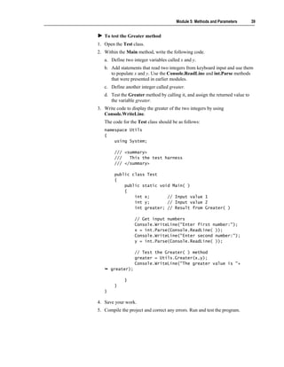 Module 5: Methods and Parameters        39


   To test the Greater method
1. Open the Test class.
2. Within the Main method, write the following code.
   a. Define two integer variables called x and y.
   b. Add statements that read two integers from keyboard input and use them
      to populate x and y. Use the Console.ReadLine and int.Parse methods
      that were presented in earlier modules.
   c. Define another integer called greater.
   d. Test the Greater method by calling it, and assign the returned value to
      the variable greater.
3. Write code to display the greater of the two integers by using
   Console.WriteLine.
   The code for the Test class should be as follows:
   namespace Utils
   {
       using System;

        /// <summary>
        ///   This the test harness
        /// </summary>

        public class Test
        {
            public static void Main( )
            {
                int x;       // Input value 1
                int y;       // Input value 2
                int greater; // Result from Greater( )

                   // Get input numbers
                   Console.WriteLine("Enter first number:");
                   x = int.Parse(Console.ReadLine( ));
                   Console.WriteLine("Enter second number:");
                   y = int.Parse(Console.ReadLine( ));

                   // Test the Greater( ) method
                   greater = Utils.Greater(x,y);
                   Console.WriteLine("The greater value is "+
       greater);

             }
        }
   }

4. Save your work.
5. Compile the project and correct any errors. Run and test the program.
 