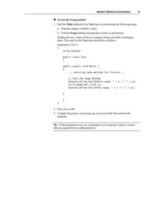 Module 5: Methods and Parameters       41


   To test the Swap method
1. Edit the Main method in the Test class by performing the following steps:
   a. Populate integer variables x and y.
   b. Call the Swap method, passing these values as parameters.
   Display the new values of the two integers before and after exchanging
   them. The code for the Test class should be as follows:
   namespace Utils
   {
       using System;

        public class Test
        {

        public static void Main( )
        {
            ... existing code omitted for clarity ...

             // Test the Swap method
             Console.WriteLine("Before swap: " + x + "," + y);
             Utils.Swap(ref x,ref y);
             Console.WriteLine("After swap: " + x + "," + y);

        }

        }
   }

2. Save your work.
3. Compile the project, correcting any errors you find. Run and test the
   program.


Tip If the parameters were not exchanged as you expected, check to ensure
that you passed them as ref parameters.
 