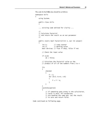 Module 5: Methods and Parameters   43


  The code for the Utils class should be as follows:
  namespace Utils
  {
      using System;

       public class Utils
       {

       ... existing code omitted for clarity ...

       //
       // Calculate factorial
       // and return the result as an out parameter
       //

       public static bool Factorial(int n, out int answer)
       {
           int k;        // Loop counter
           int f;        // Working value
           bool ok=true; // True if okay, false if not

            // Check the input value

            if (n<0)
                ok = false;

            // Calculate the factorial value as the
            // product of all of the numbers from 2 to n

            try
            {
                  checked
                  {
                      f = 1;
                      for (k=2; k<=n; ++k)
                      {
                          f = f * k;
                      }
                  }
            }
            catch(Exception)
            {
                // If something goes wrong in the calculation,
                // catch it here. All exceptions
                // are handled the same way: set the result
                // to zero and return false.

Code continued on following page.
 