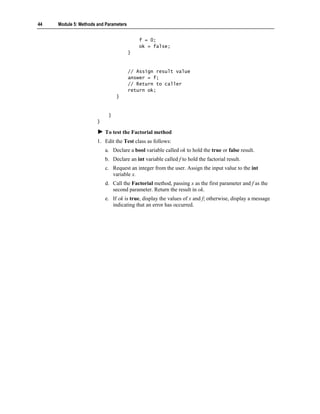 44   Module 5: Methods and Parameters


                                            f = 0;
                                            ok = false;
                                        }


                                        // Assign result value
                                        answer = f;
                                        // Return to caller
                                        return ok;
                                }


                            }
                       }

                           To test the Factorial method
                       1. Edit the Test class as follows:
                           a. Declare a bool variable called ok to hold the true or false result.
                           b. Declare an int variable called f to hold the factorial result.
                           c. Request an integer from the user. Assign the input value to the int
                              variable x.
                           d. Call the Factorial method, passing x as the first parameter and f as the
                              second parameter. Return the result in ok.
                           e. If ok is true, display the values of x and f; otherwise, display a message
                              indicating that an error has occurred.
 