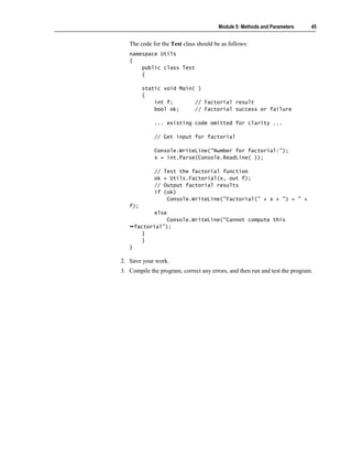 Module 5: Methods and Parameters      45


   The code for the Test class should be as follows:
   namespace Utils
   {
       public class Test
       {

         static void Main( )
         {
             int f;       // Factorial result
             bool ok;     // Factorial success or failure

             ... existing code omitted for clarity ...

             // Get input for factorial

             Console.WriteLine("Number for factorial:");
             x = int.Parse(Console.ReadLine( ));

             //   Test the factorial function
             ok   = Utils.Factorial(x, out f);
             //   Output factorial results
             if   (ok)
                   Console.WriteLine("Factorial(" + x + ") = " +
   f);
             else
                  Console.WriteLine("Cannot compute this
       factorial");
          }
          }
   }

2. Save your work.
3. Compile the program, correct any errors, and then run and test the program.
 