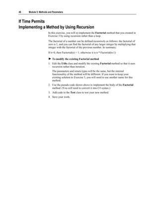 46   Module 5: Methods and Parameters



If Time Permits
Implementing a Method by Using Recursion
                       In this exercise, you will re-implement the Factorial method that you created in
                       Exercise 3 by using recursion rather than a loop.
                       The factorial of a number can be defined recursively as follows: the factorial of
                       zero is 1, and you can find the factorial of any larger integer by multiplying that
                       integer with the factorial of the previous number. In summary:
                       If n=0, then Factorial(n) = 1; otherwise it is n * Factorial(n-1)

                          To modify the existing Factorial method
                       1. Edit the Utils class and modify the existing Factorial method so that it uses
                          recursion rather than iteration.
                          The parameters and return types will be the same, but the internal
                          functionality of the method will be different. If you want to keep your
                          existing solution to Exercise 3, you will need to use another name for this
                          method.
                       2. Use the pseudo code shown above to implement the body of the Factorial
                          method. (You will need to convert it into C# syntax.)
                       3. Add code to the Test class to test your new method.
                       4. Save your work.
 