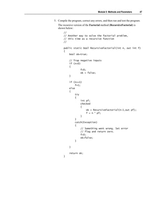 Module 5: Methods and Parameters      47


5. Compile the program, correct any errors, and then run and test the program.
   The recursive version of the Factorial method (RecursiveFactorial) is
   shown below:
        //
        // Another way to solve the factorial problem,
        // this time as a recursive function
        //

        public static bool RecursiveFactorial(int n, out int f)
        {
            bool ok=true;

             // Trap negative inputs
             if (n<0)
             {
                     f=0;
                     ok = false;
             }

             if (n<=1)
                  f=1;
             else
             {
                  try
                  {
                      int pf;
                      checked
                      {
                          ok = RecursiveFactorial(n-1,out pf);
                          f = n * pf;
                      }
                  }
                  catch(Exception)
                  {
                      // Something went wrong. Set error
                      // flag and return zero.
                      f=0;
                      ok=false;
                  }

             }

             return ok;
        }
 