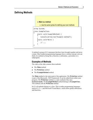 Module 5: Methods and Parameters       3



Defining Methods


                         Main is a method
                             Use the same syntax for defining your own methods

                   using System;
                   using System;
                   class ExampleClass
                    class ExampleClass
                   {{
                        static void ExampleMethod( )
                        static void ExampleMethod( )
                        {
                        {
                            Console.WriteLine("Example method");
                            Console.WriteLine("Example method");
                        }
                        }
                        static void Main( )
                        static void Main( )
                        {
                        {
                            // ...
                            // ...
                        }
                        }
                   }}



               A method is group of C# statements that have been brought together and given
               a name. Most modern programming languages have a similar concept; you can
               think of a method as being like a function, a subroutine, a procedure or a
               subprogram.

               Examples of Methods
               The code on the slide contains three methods:
                   The Main method
                   The WriteLine method
                   The ExampleMethod method

               The Main method is the entry point of the application. The WriteLine method
               is part of the Microsoft® .NET Framework. It can be called from within your
               program. The WriteLine method is a static method of the class
               System.Console. The ExampleMethod method belongs to ExampleClass.
               This method calls the WriteLine method.
               In C#, all methods belong to a class. This is unlike programming languages
               such as C, C++, and Microsoft Visual Basic®, which allow global subroutines
               and functions.
 