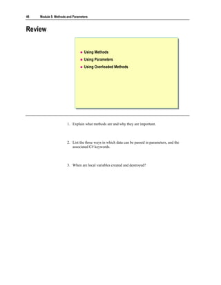 48   Module 5: Methods and Parameters



Review


                                  Using Methods
                                  Using Parameters
                                  Using Overloaded Methods




                       1. Explain what methods are and why they are important.



                       2. List the three ways in which data can be passed in parameters, and the
                          associated C# keywords.



                       3. When are local variables created and destroyed?
 