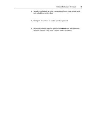 Module 5: Methods and Parameters          49


4. What keyword should be added to a method definition if the method needs
   to be called from another class?



5. What parts of a method are used to form the signature?



6. Define the signature of a static method called Rotate that does not return a
   value but that must “right rotate” its three integer parameters.
 