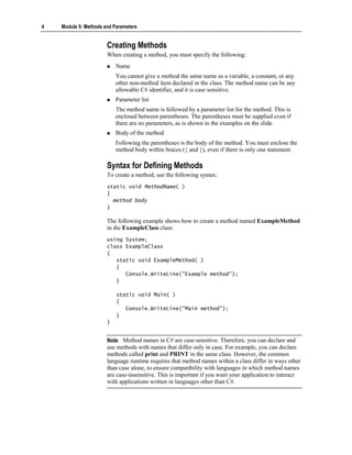 4   Module 5: Methods and Parameters


                       Creating Methods
                       When creating a method, you must specify the following:
                           Name
                           You cannot give a method the same name as a variable, a constant, or any
                           other non-method item declared in the class. The method name can be any
                           allowable C# identifier, and it is case sensitive.
                           Parameter list
                           The method name is followed by a parameter list for the method. This is
                           enclosed between parentheses. The parentheses must be supplied even if
                           there are no parameters, as is shown in the examples on the slide.
                           Body of the method
                           Following the parentheses is the body of the method. You must enclose the
                           method body within braces ({ and }), even if there is only one statement.

                       Syntax for Defining Methods
                       To create a method, use the following syntax:
                       static void MethodName( )
                       {
                         method body
                       }

                       The following example shows how to create a method named ExampleMethod
                       in the ExampleClass class:
                       using System;
                       class ExampleClass
                       {
                          static void ExampleMethod( )
                          {
                             Console.WriteLine("Example method");
                          }

                           static void Main( )
                           {
                              Console.WriteLine("Main method");
                           }
                       }


                       Note Method names in C# are case-sensitive. Therefore, you can declare and
                       use methods with names that differ only in case. For example, you can declare
                       methods called print and PRINT in the same class. However, the common
                       language runtime requires that method names within a class differ in ways other
                       than case alone, to ensure compatibility with languages in which method names
                       are case-insensitive. This is important if you want your application to interact
                       with applications written in languages other than C#.
 