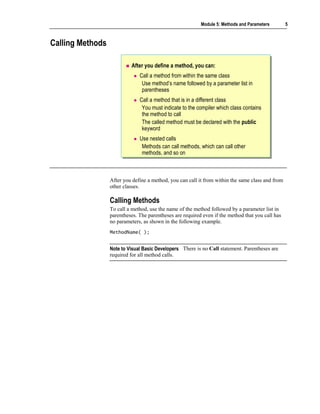 Module 5: Methods and Parameters        5



Calling Methods

                           After you define a method, you can:
                               Call a method from within the same class
                                Use method’s name followed by a parameter list in
                                parentheses
                               Call a method that is in a different class
                                You must indicate to the compiler which class contains
                                the method to call
                                The called method must be declared with the public
                                keyword
                               Use nested calls
                                Methods can call methods, which can call other
                                methods, and so on



                  After you define a method, you can call it from within the same class and from
                  other classes.

                  Calling Methods
                  To call a method, use the name of the method followed by a parameter list in
                  parentheses. The parentheses are required even if the method that you call has
                  no parameters, as shown in the following example.
                  MethodName( );


                  Note to Visual Basic Developers There is no Call statement. Parentheses are
                  required for all method calls.
 