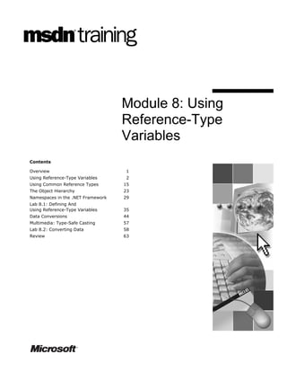 Module 8: Using
                                   Reference-Type
                                   Variables
Contents

Overview                            1
Using Reference-Type Variables      2
Using Common Reference Types       15
The Object Hierarchy               23
Namespaces in the .NET Framework   29
Lab 8.1: Defining And
Using Reference-Type Variables     35
Data Conversions                   44
Multimedia: Type-Safe Casting      57
Lab 8.2: Converting Data           58
Review                             63
 