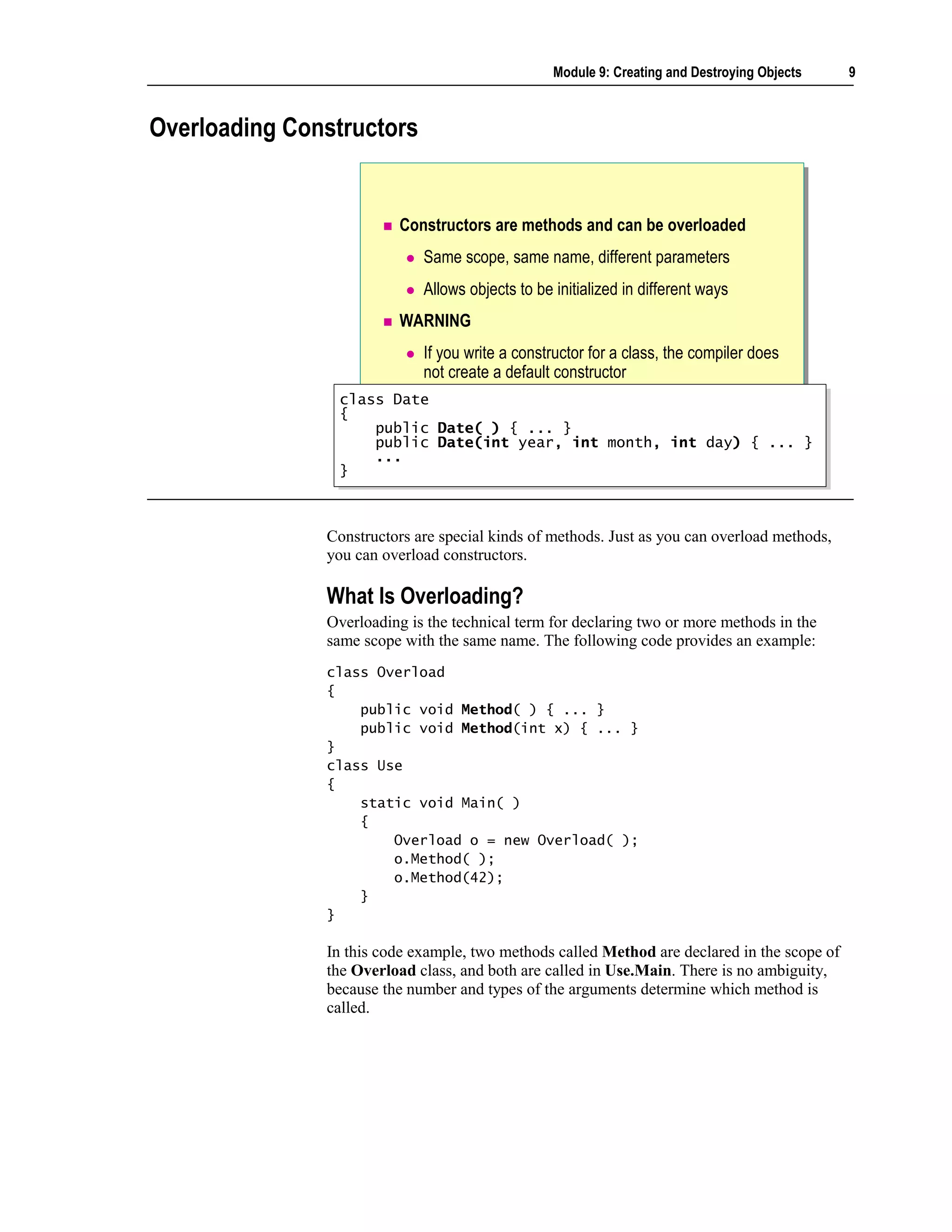 Module 9: Creating and Destroying Objects   9



Overloading Constructors


                         Constructors are methods and can be overloaded
                             Same scope, same name, different parameters
                             Allows objects to be initialized in different ways
                         WARNING
                             If you write a constructor for a class, the compiler does
                             not create a default constructor
                class Date
                 class Date
                {{
                    public Date( ) { ... }
                     public Date( ) { ... }
                    public Date(int year, int month, int day) { ... }
                     public Date(int year, int month, int day) { ... }
                    ...
                     ...
                }}



               Constructors are special kinds of methods. Just as you can overload methods,
               you can overload constructors.

               What Is Overloading?
               Overloading is the technical term for declaring two or more methods in the
               same scope with the same name. The following code provides an example:
               class Overload
               {
                   public void Method( ) { ... }
                   public void Method(int x) { ... }
               }
               class Use
               {
                   static void Main( )
                   {
                       Overload o = new Overload( );
                       o.Method( );
                       o.Method(42);
                   }
               }

               In this code example, two methods called Method are declared in the scope of
               the Overload class, and both are called in Use.Main. There is no ambiguity,
               because the number and types of the arguments determine which method is
               called.
 
